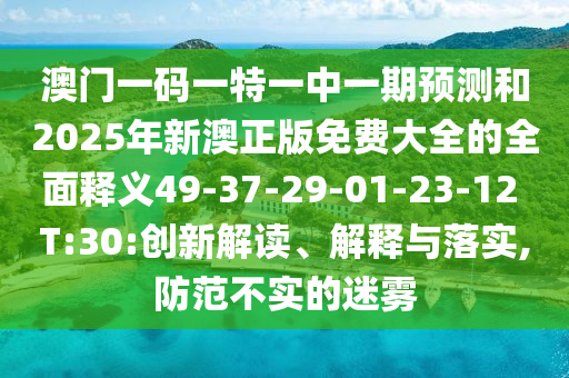 澳門一碼一特一中一期預(yù)測和2025年新澳正版免費大全的全面釋義49-37-29-01-23-12 T:30:創(chuàng)新解讀、解釋與落實,防范不實的迷霧