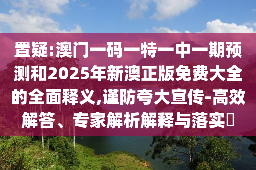 置疑:澳門(mén)一碼一特一中一期預(yù)測(cè)和2025年新澳正版免費(fèi)大全的全面釋義,謹(jǐn)防夸大宣傳-高效解答、專家解析解釋與落實(shí)?