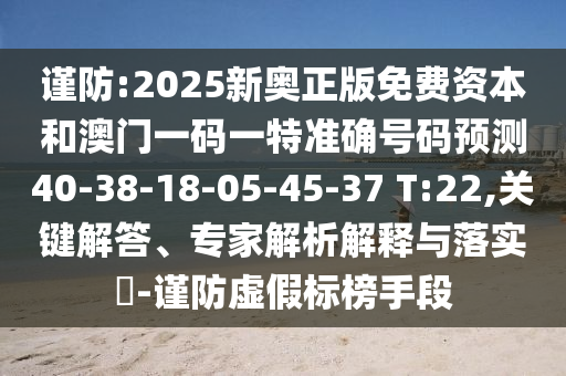 謹(jǐn)防:2025新奧正版免費(fèi)資本和澳門一碼一特準(zhǔn)確號碼預(yù)測40-38-18-05-45-37 T:22,關(guān)鍵解答、專家解析解釋與落實(shí)?-謹(jǐn)防虛假標(biāo)榜手段