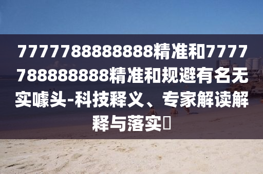 7777788888888精準(zhǔn)和7777788888888精準(zhǔn)和規(guī)避有名無實(shí)噱頭-科技釋義、專家解讀解釋與落實(shí)?