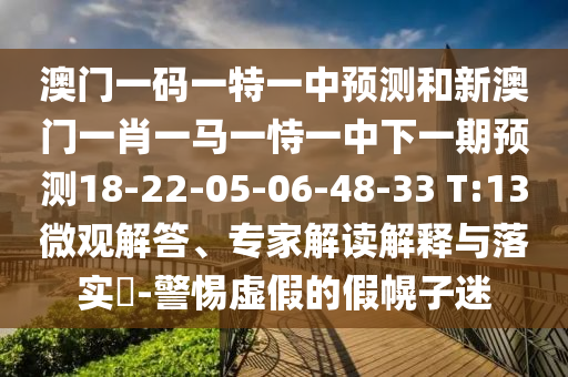 澳門一碼一特一中預(yù)測和新澳門一肖一馬一恃一中下一期預(yù)測18-22-05-06-48-33 T:13微觀解答、專家解讀解釋與落實?-警惕虛假的假幌子迷