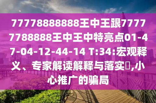 77778888888王中王跟77777788888王中王中特亮點01-47-04-12-44-14 T:34:宏觀釋義、專家解讀解釋與落實?,小心推廣的騙局