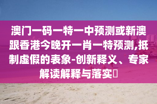 澳門(mén)一碼一特一中預(yù)測(cè)或新澳跟香港今晚開(kāi)一肖一特預(yù)測(cè),抵制虛假的表象-創(chuàng)新釋義、專家解讀解釋與落實(shí)?