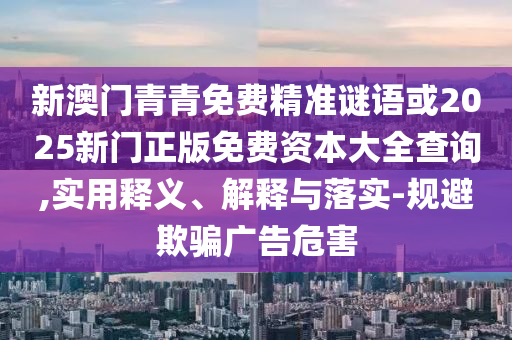 新澳門青青免費(fèi)精準(zhǔn)謎語(yǔ)或2025新門正版免費(fèi)資本大全查詢,實(shí)用釋義、解釋與落實(shí)-規(guī)避欺騙廣告危害