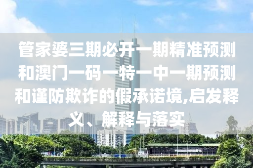管家婆三期必開一期精準(zhǔn)預(yù)測(cè)和澳門一碼一特一中一期預(yù)測(cè)和謹(jǐn)防欺詐的假承諾境,啟發(fā)釋義、解釋與落實(shí)