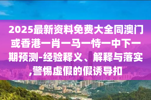 2025最新資料免費(fèi)大全同澳門或香港一肖一馬一恃一中下一期預(yù)測-經(jīng)驗(yàn)釋義、解釋與落實(shí),警惕虛假的假誘導(dǎo)扣