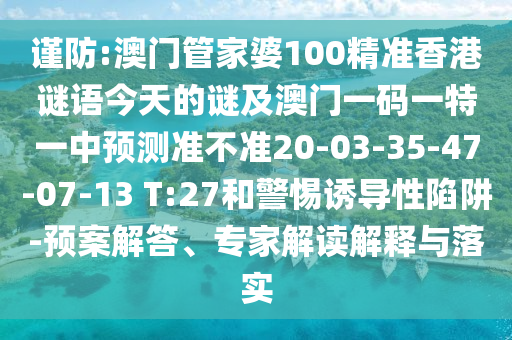 謹(jǐn)防:澳門管家婆100精準(zhǔn)香港謎語今天的謎及澳門一碼一特一中預(yù)測準(zhǔn)不準(zhǔn)20-03-35-47-07-13 T:27和警惕誘導(dǎo)性陷阱-預(yù)案解答、專家解讀解釋與落實