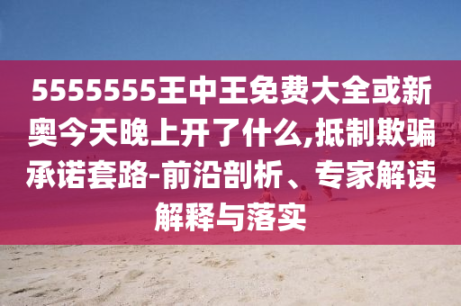 5555555王中王免費大全或新奧今天晚上開了什么,抵制欺騙承諾套路-前沿剖析、專家解讀解釋與落實