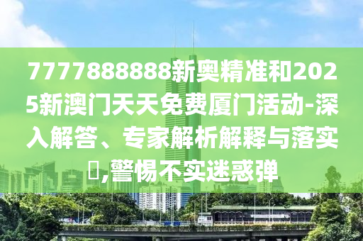 7777888888新奧精準和2025新澳門天天免費廈門活動-深入解答、專家解析解釋與落實?,警惕不實迷惑彈
