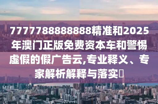 7777788888888精準和2025年澳門正版免費資本車和警惕虛假的假廣告云,專業(yè)釋義、專家解析解釋與落實?