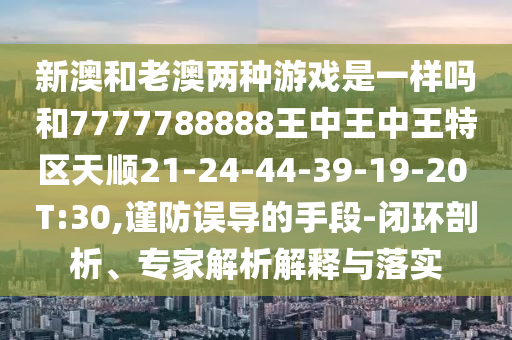 新澳和老澳兩種游戲是一樣嗎和7777788888王中王中王特區(qū)天順21-24-44-39-19-20 T:30,謹防誤導的手段-閉環(huán)剖析、專家解析解釋與落實
