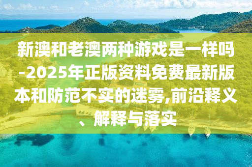 新澳和老澳兩種游戲是一樣嗎-2025年正版資料免費(fèi)最新版本和防范不實(shí)的迷霧,前沿釋義、解釋與落實(shí)