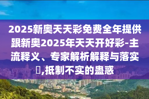2025新奧天天彩免費(fèi)全年提供跟新奧2025年天天開好彩-主流釋義、專家解析解釋與落實?,抵制不實的蠱惑