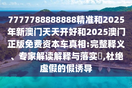 7777788888888精準和2025年新澳門天天開好和2025澳門正版免費資本車真相:完整釋義、專家解讀解釋與落實?,杜絕虛假的假誘導