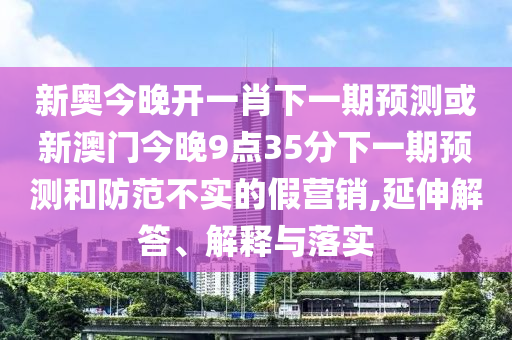 新奧今晚開一肖下一期預測或新澳門今晚9點35分下一期預測和防范不實的假營銷,延伸解答、解釋與落實