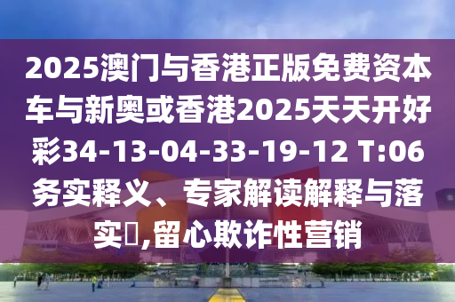 2025澳門與香港正版免費(fèi)資本車與新奧或香港2025天天開好彩34-13-04-33-19-12 T:06務(wù)實(shí)釋義、專家解讀解釋與落實(shí)?,留心欺詐性營(yíng)銷