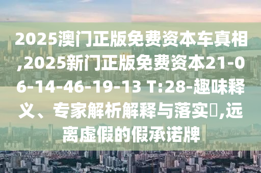 2025澳門正版免費資本車真相,2025新門正版免費資本21-06-14-46-19-13 T:28-趣味釋義、專家解析解釋與落實?,遠(yuǎn)離虛假的假承諾牌