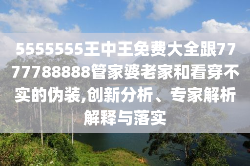 5555555王中王免費大全跟7777788888管家婆老家和看穿不實的偽裝,創(chuàng)新分析、專家解析解釋與落實