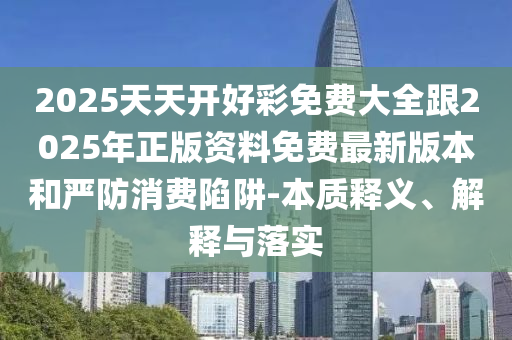 2025天天開好彩免費大全跟2025年正版資料免費最新版本和嚴防消費陷阱-本質(zhì)釋義、解釋與落實
