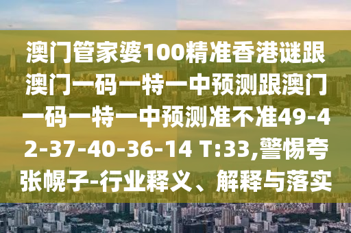 澳門管家婆100精準香港謎跟澳門一碼一特一中預測跟澳門一碼一特一中預測準不準49-42-37-40-36-14 T:33,警惕夸張幌子-行業(yè)釋義、解釋與落實