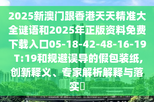 2025新澳門跟香港天天精準(zhǔn)大全謎語和2025年正版資料免費(fèi)下載入口05-18-42-48-16-19 T:19和規(guī)避誤導(dǎo)的假包裝紙,創(chuàng)新釋義、專家解析解釋與落實(shí)?