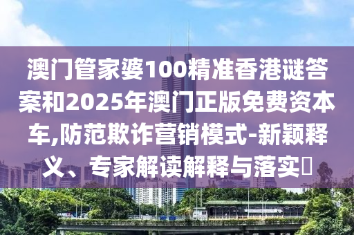 澳門管家婆100精準(zhǔn)香港謎答案和2025年澳門正版免費(fèi)資本車,防范欺詐營銷模式-新穎釋義、專家解讀解釋與落實(shí)?