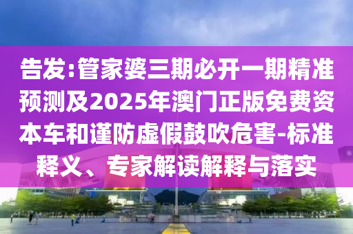 告發(fā):管家婆三期必開一期精準(zhǔn)預(yù)測及2025年澳門正版免費(fèi)資本車和謹(jǐn)防虛假鼓吹危害-標(biāo)準(zhǔn)釋義、專家解讀解釋與落實(shí)