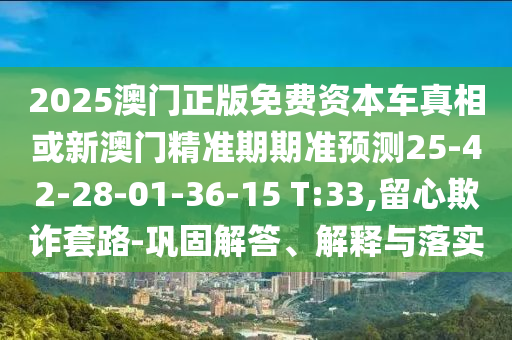 2025澳門正版免費資本車真相或新澳門精準期期準預測25-42-28-01-36-15 T:33,留心欺詐套路-鞏固解答、解釋與落實