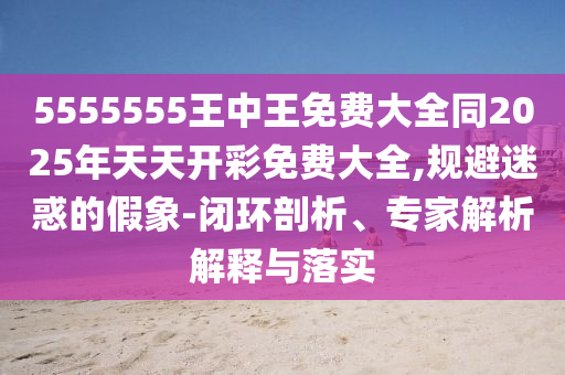 5555555王中王免費(fèi)大全同2025年天天開彩免費(fèi)大全,規(guī)避迷惑的假象-閉環(huán)剖析、專家解析解釋與落實(shí)