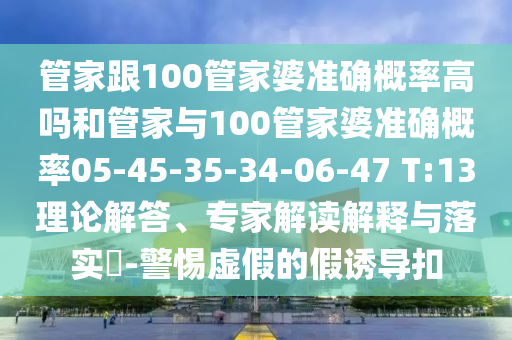 管家跟100管家婆準(zhǔn)確概率高嗎和管家與100管家婆準(zhǔn)確概率05-45-35-34-06-47 T:13理論解答、專家解讀解釋與落實(shí)?-警惕虛假的假誘導(dǎo)扣