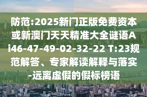 防范:2025新門正版免費(fèi)資本或新澳門天天精準(zhǔn)大全謎語Ai46-47-49-02-32-22 T:23規(guī)范解答、專家解讀解釋與落實(shí)-遠(yuǎn)離虛假的假標(biāo)榜語