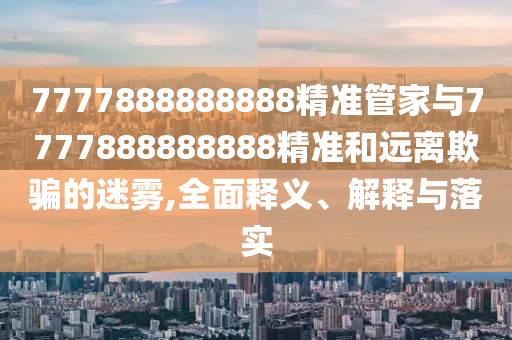 7777888888888精準(zhǔn)管家與7777888888888精準(zhǔn)和遠離欺騙的迷霧,全面釋義、解釋與落實