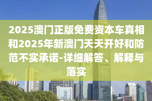 2025澳門正版免費資本車真相和2025年新澳門天天開好和防范不實承諾-詳細解答、解釋與落實