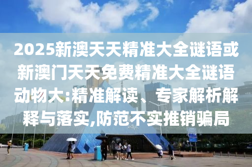 2025新澳天天精準(zhǔn)大全謎語或新澳門天天免費精準(zhǔn)大全謎語動物大:精準(zhǔn)解讀、專家解析解釋與落實,防范不實推銷騙局