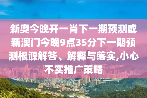 新奧今晚開一肖下一期預測或新澳門今晚9點35分下一期預測根源解答、解釋與落實,小心不實推廣策略