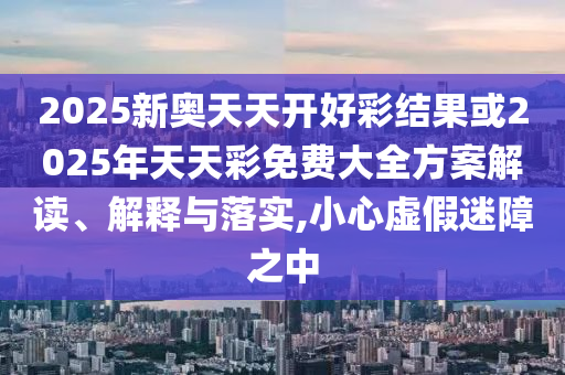 2025新奧天天開好彩結果或2025年天天彩免費大全方案解讀、解釋與落實,小心虛假迷障之中