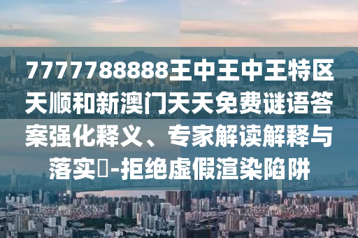 7777788888王中王中王特區(qū)天順和新澳門(mén)天天免費(fèi)謎語(yǔ)答案強(qiáng)化釋義、專家解讀解釋與落實(shí)?-拒絕虛假渲染陷阱