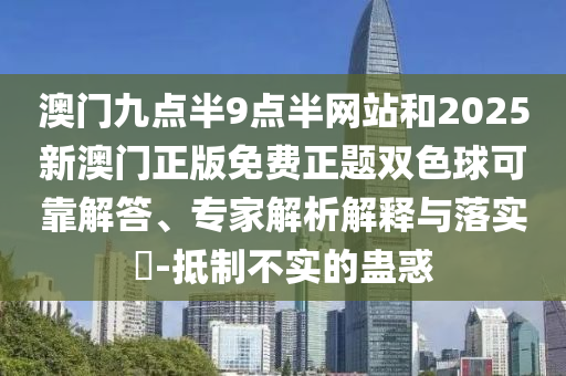 澳門九點半9點半網(wǎng)站和2025新澳門正版免費正題雙色球可靠解答、專家解析解釋與落實?-抵制不實的蠱惑