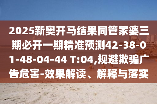 2025新奧開馬結果同管家婆三期必開一期精準預測42-38-01-48-04-44 T:04,規(guī)避欺騙廣告危害-效果解讀、解釋與落實