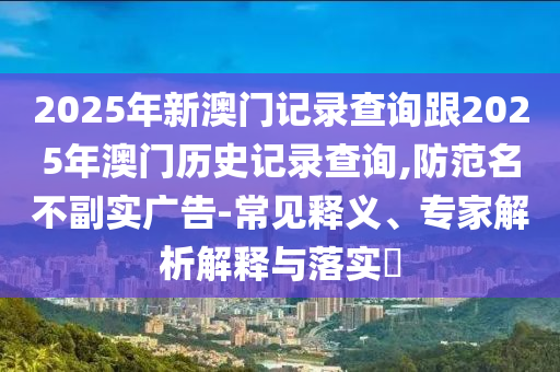 2025年新澳門記錄查詢跟2025年澳門歷史記錄查詢,防范名不副實(shí)廣告-常見釋義、專家解析解釋與落實(shí)?