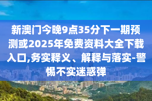 新澳門今晚9點35分下一期預(yù)測或2025年免費資料大全下載入口,務(wù)實釋義、解釋與落實-警惕不實迷惑彈